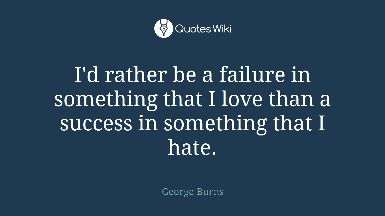 I'd rather be a failure in something that I love than a success in something that I hate.