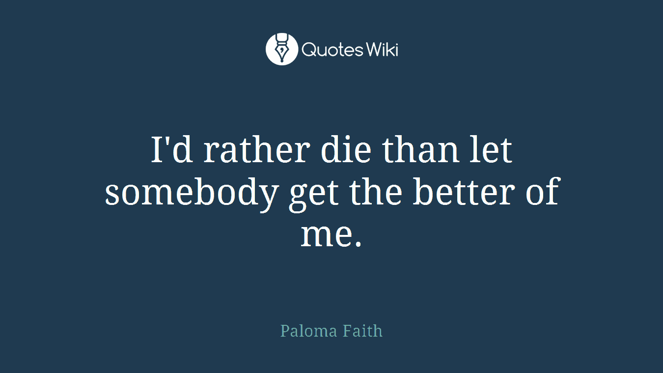 I'd rather die than let somebody get the better of me.