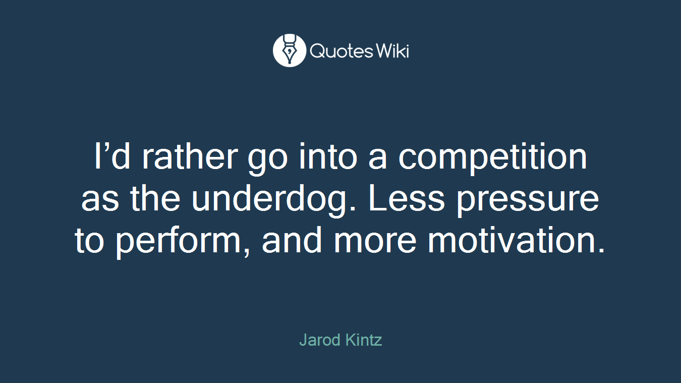 I’d rather go into a competition as the underdog. Less pressure to perform, and more motivation.