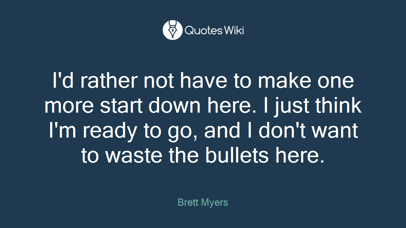I'd rather not have to make one more start down here. I just think I'm ready to go, and I don't want to waste the bullets here.