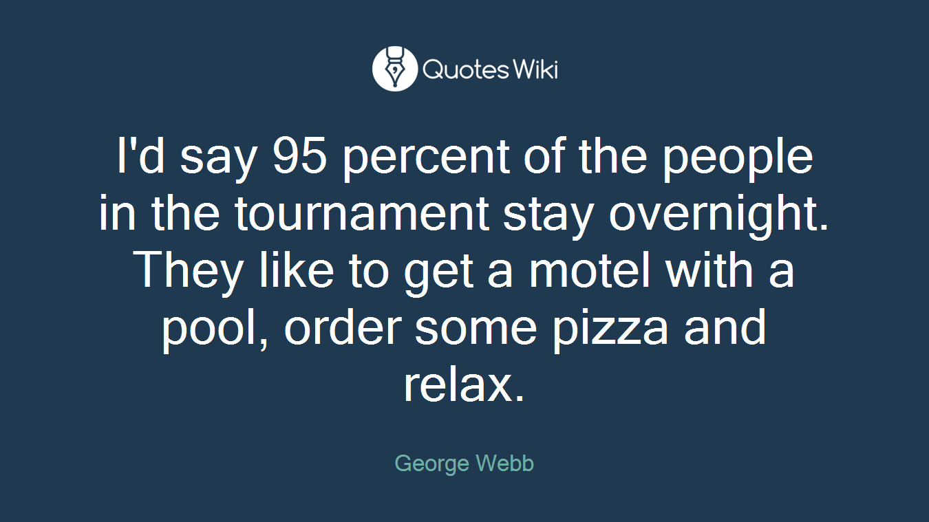 I'd say 95 percent of the people in the tournament stay overnight. They like to get a motel with a pool, order some pizza and relax.
