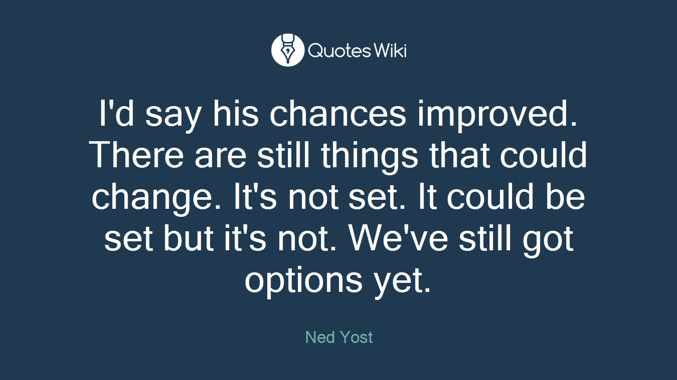 I'd say his chances improved. There are still things that could change. It's not set. It could be set but it's not. We've still got options yet.