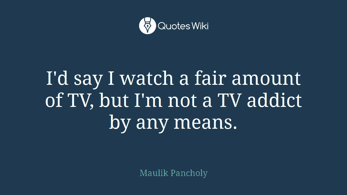 I'd say I watch a fair amount of TV, but I'm not a TV addict by any means.