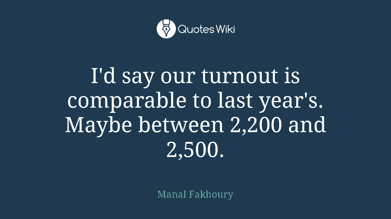 I'd say our turnout is comparable to last year's. Maybe between 2,200 and 2,500.