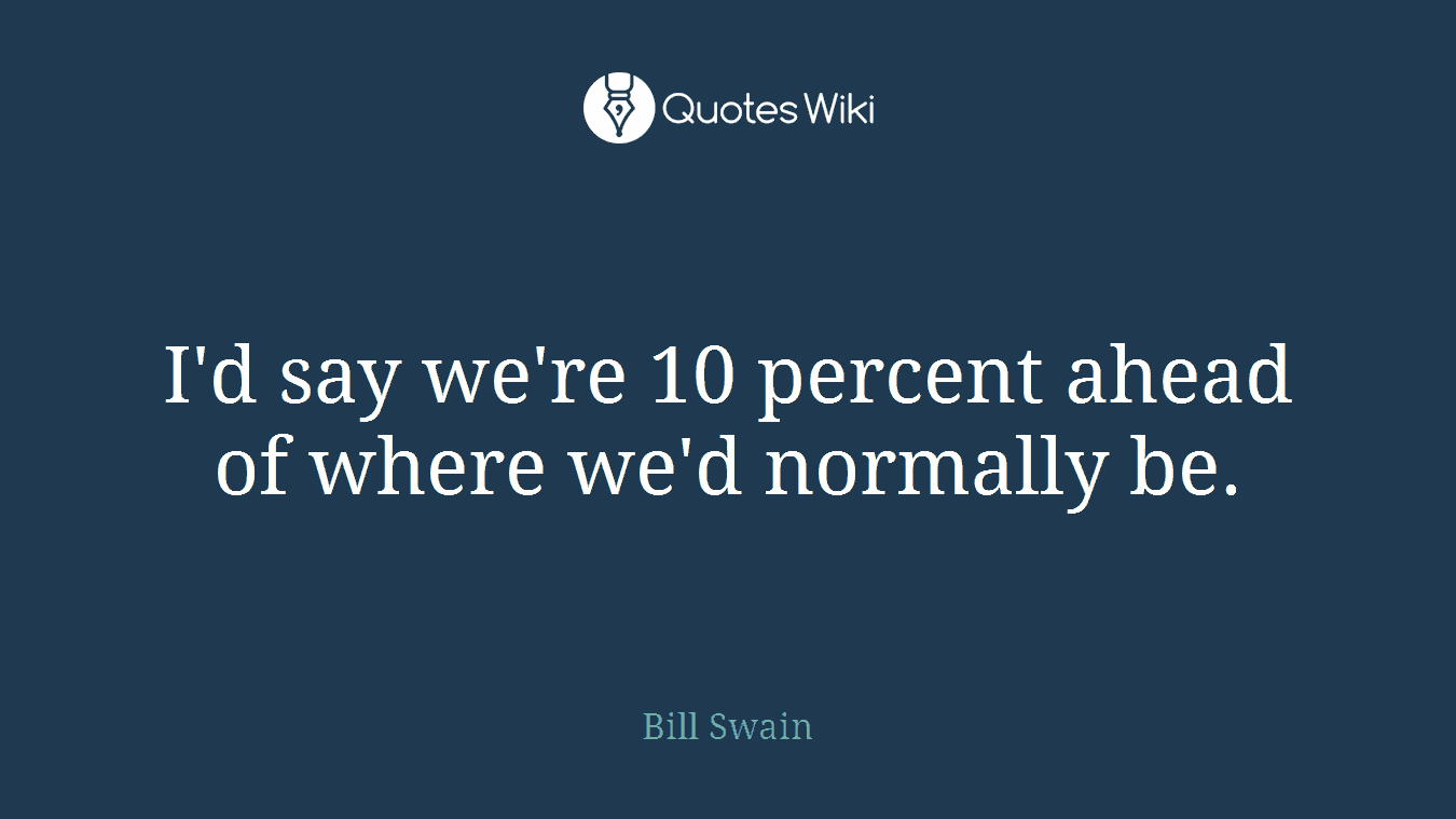 I'd say we're 10 percent ahead of where we'd normally be.