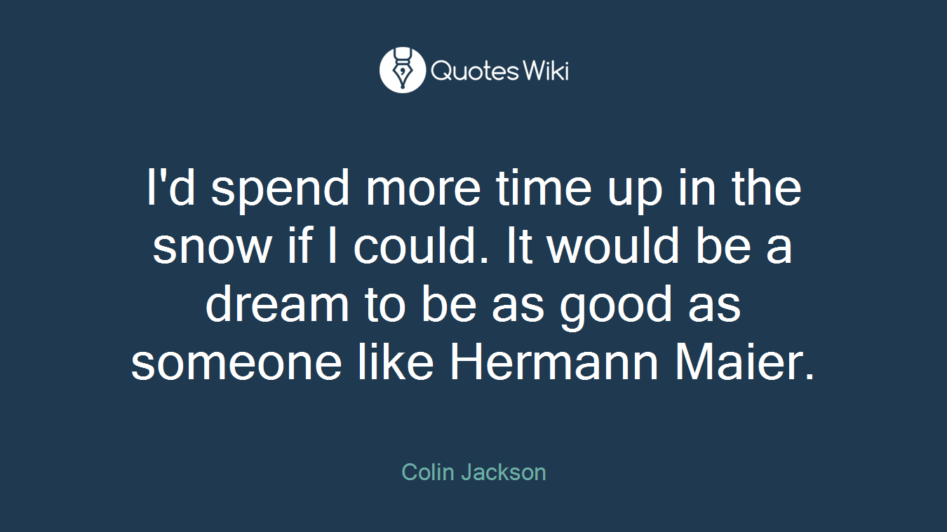 I'd spend more time up in the snow if I could. It would be a dream to be as good as someone like Hermann Maier.