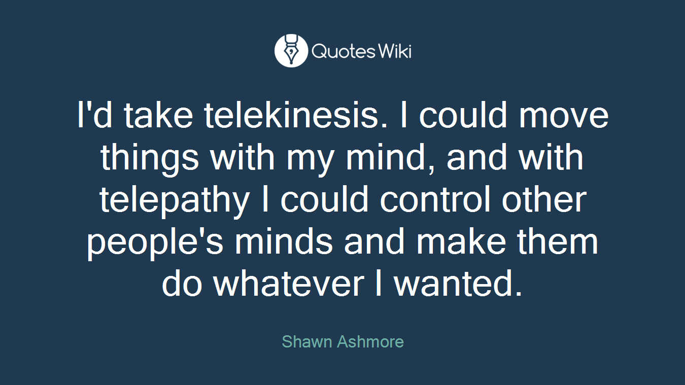 I'd take telekinesis. I could move things with my mind, and with telepathy I could control other people's minds and make them do whatever I wanted.