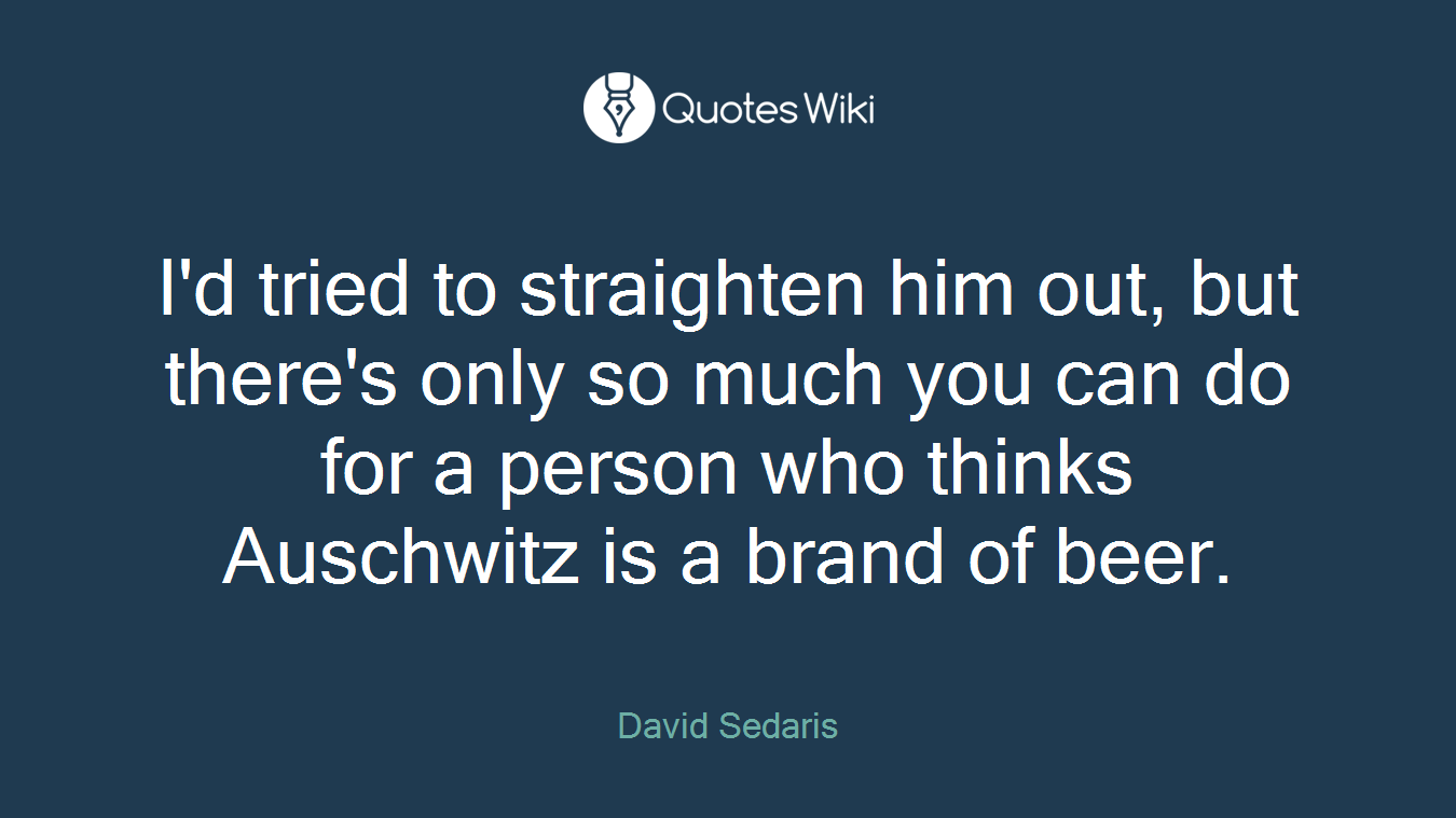I'd tried to straighten him out, but there's only so much you can do for a person who thinks Auschwitz is a brand of beer.