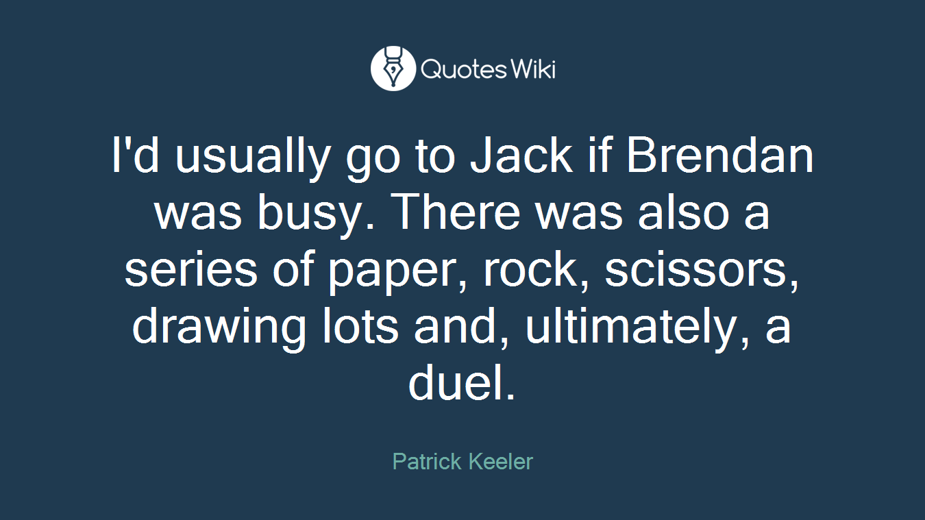 I'd usually go to Jack if Brendan was busy. There was also a series of paper, rock, scissors, drawing lots and, ultimately, a duel.