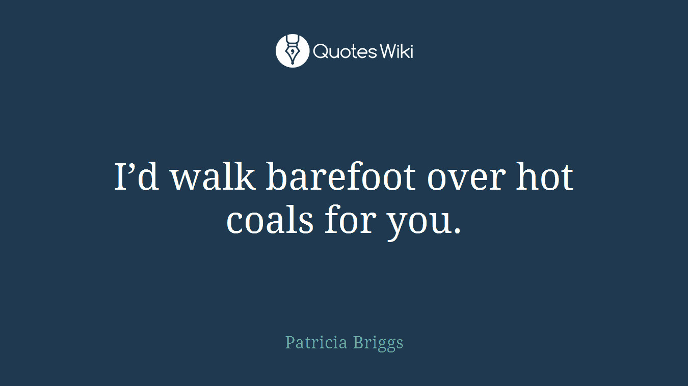 I’d walk barefoot over hot coals for you.