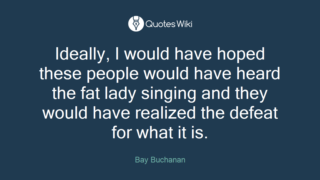 Ideally, I would have hoped these people would have heard the fat lady singing and they would have realized the defeat for what it is.