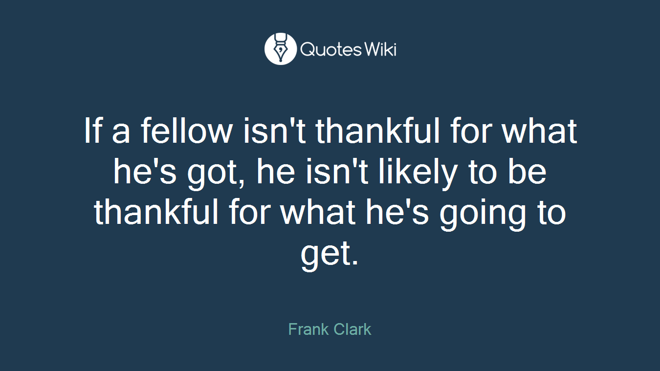If a fellow isn't thankful for what he's got, he isn't likely to be thankful for what he's going to get.
