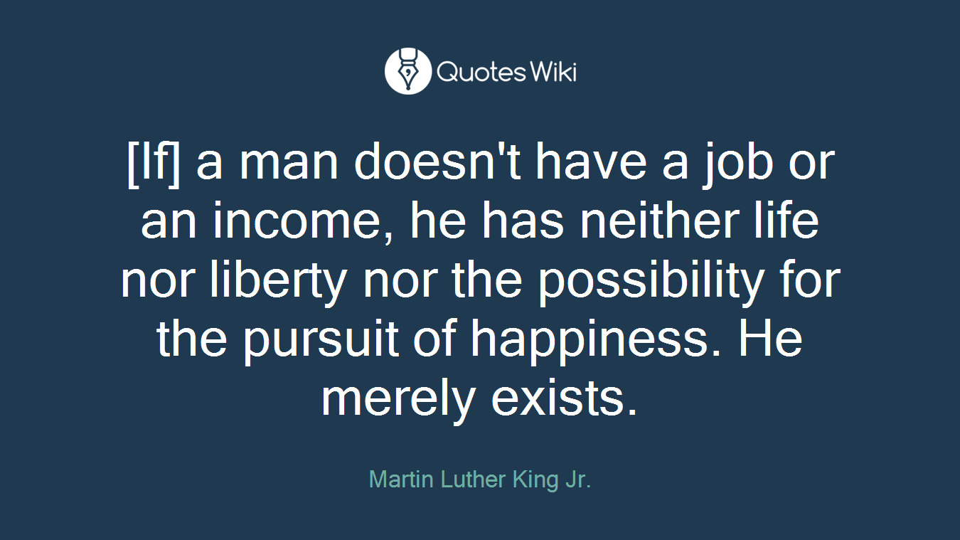 [If] a man doesn't have a job or an income, he has neither life nor liberty nor the possibility for the pursuit of happiness. He merely exists.