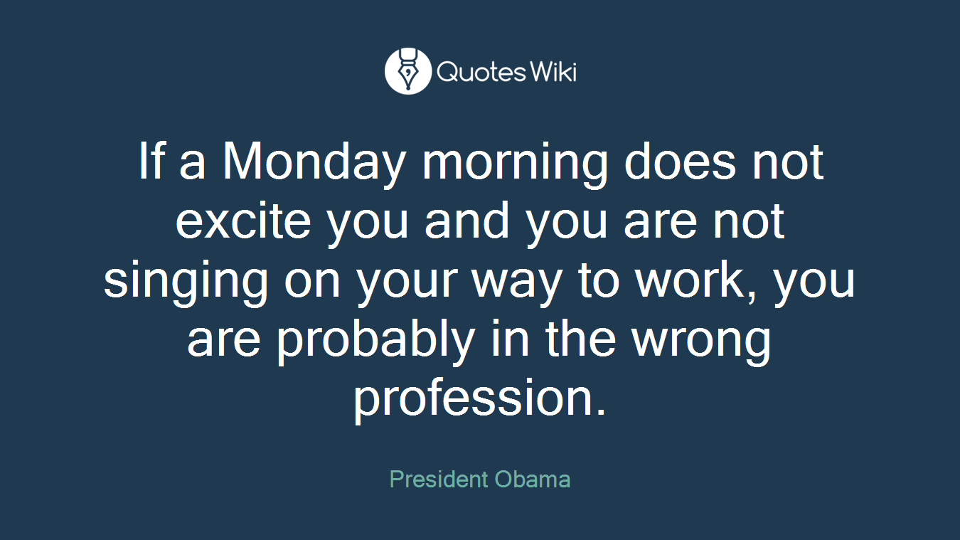 If a Monday morning does not excite you and you are not singing on your way to work, you are probably in the wrong profession.