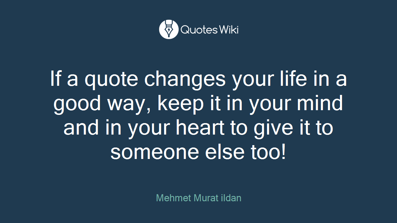 If a quote changes your life in a good way, keep it in your mind and in your heart to give it to someone else too!