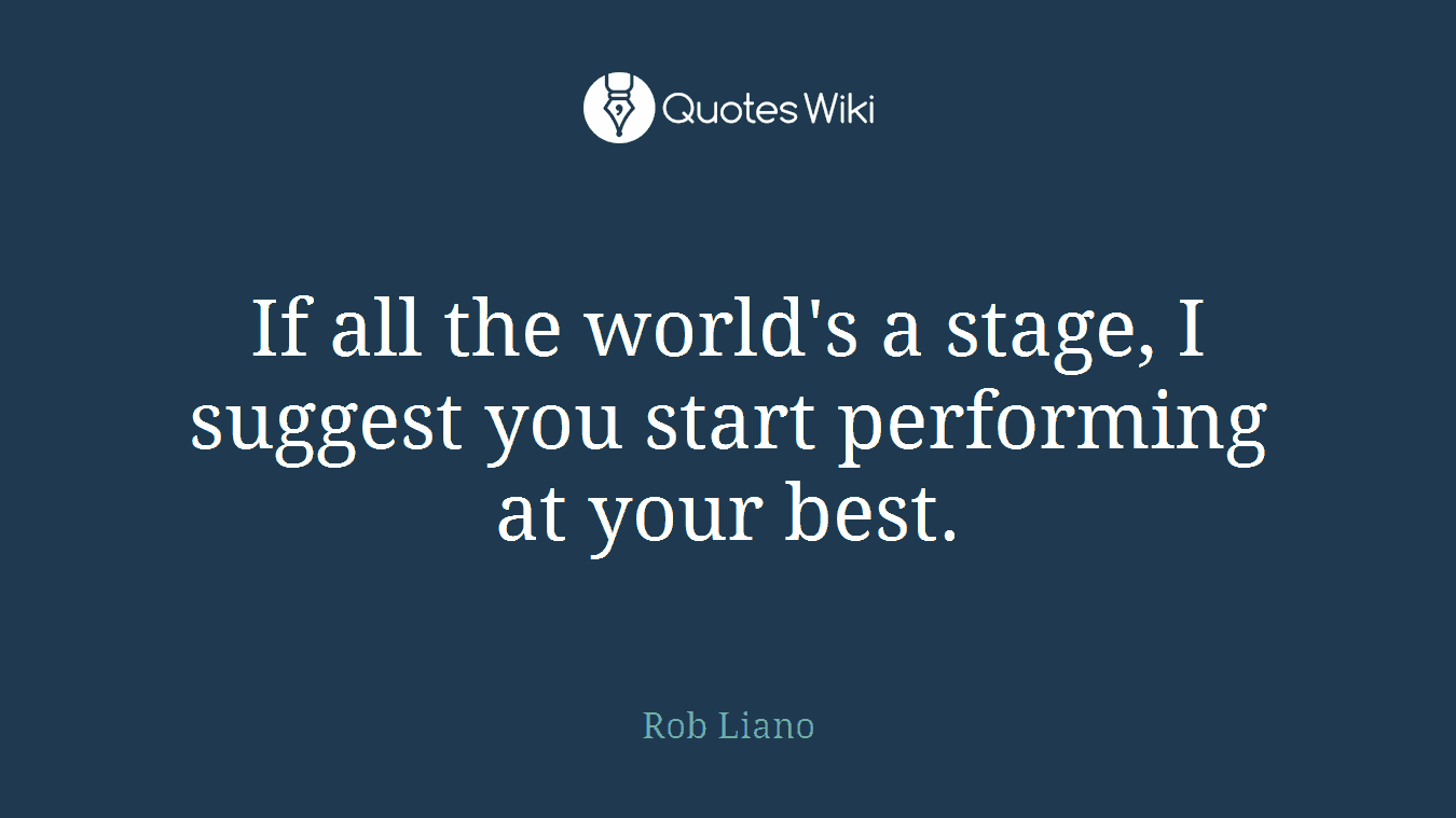 If all the world's a stage, I suggest you start performing at your best.