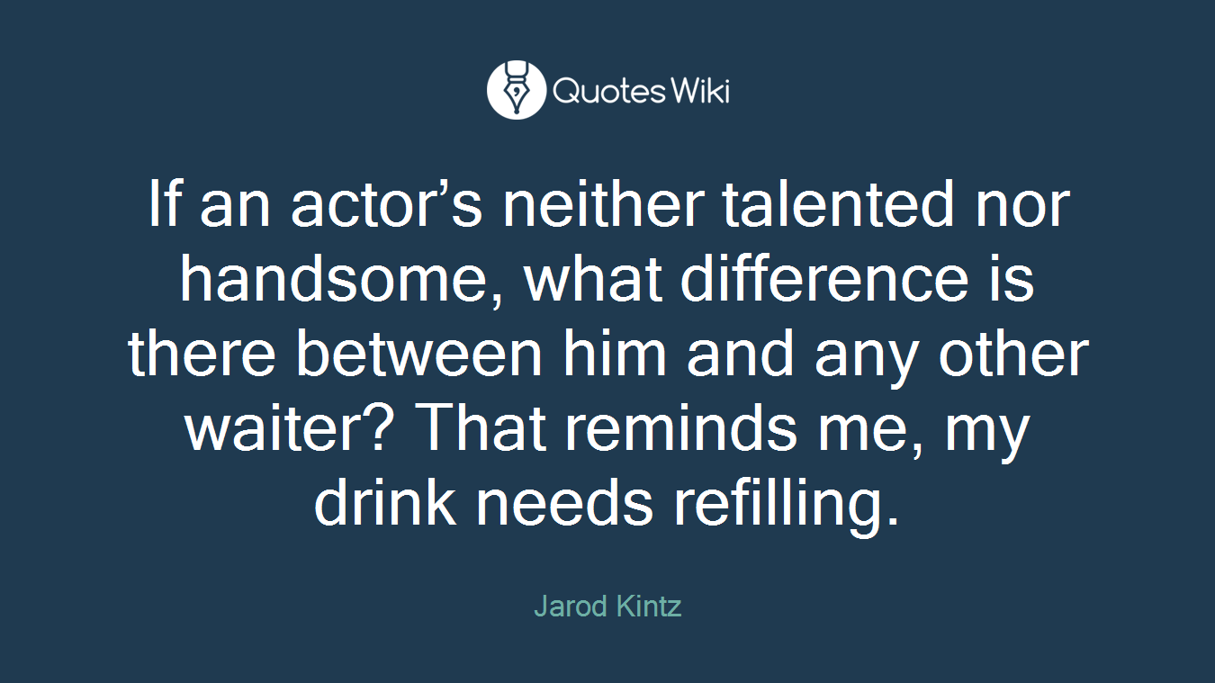 If an actor’s neither talented nor handsome, what difference is there between him and any other waiter? That reminds me, my drink needs refilling.