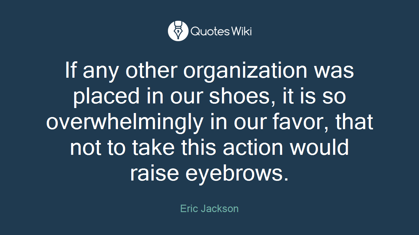 If any other organization was placed in our shoes, it is so overwhelmingly in our favor, that not to take this action would raise eyebrows.