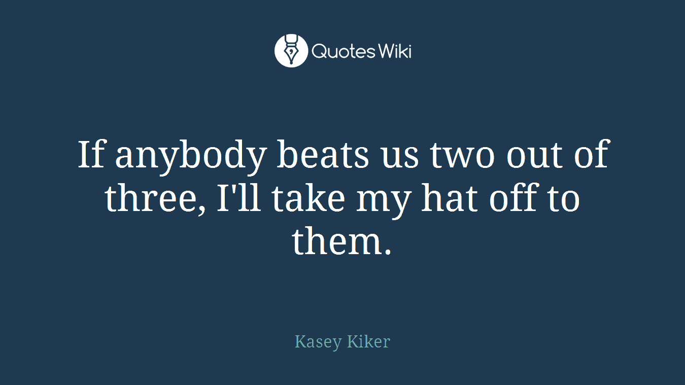 If anybody beats us two out of three, I'll take my hat off to them.