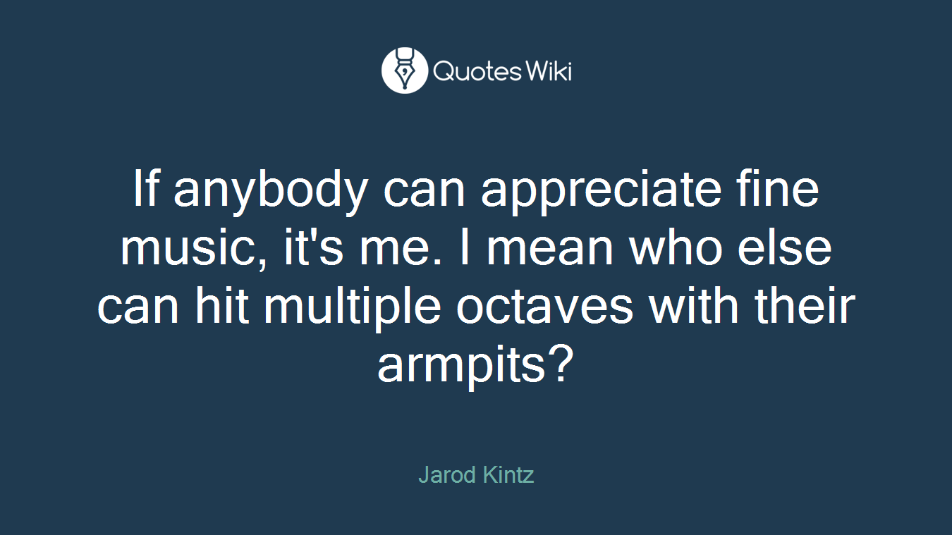 If anybody can appreciate fine music, it's me. I mean who else can hit multiple octaves with their armpits?