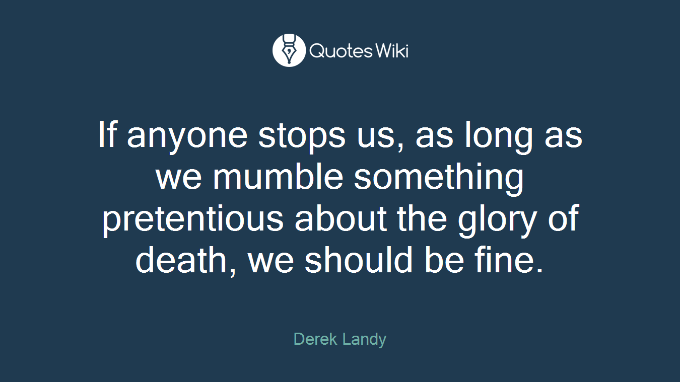 If anyone stops us, as long as we mumble something pretentious about the glory of death, we should be fine.