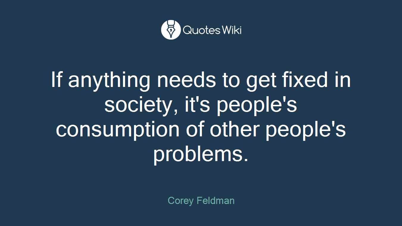 If anything needs to get fixed in society, it's people's consumption of other people's problems.