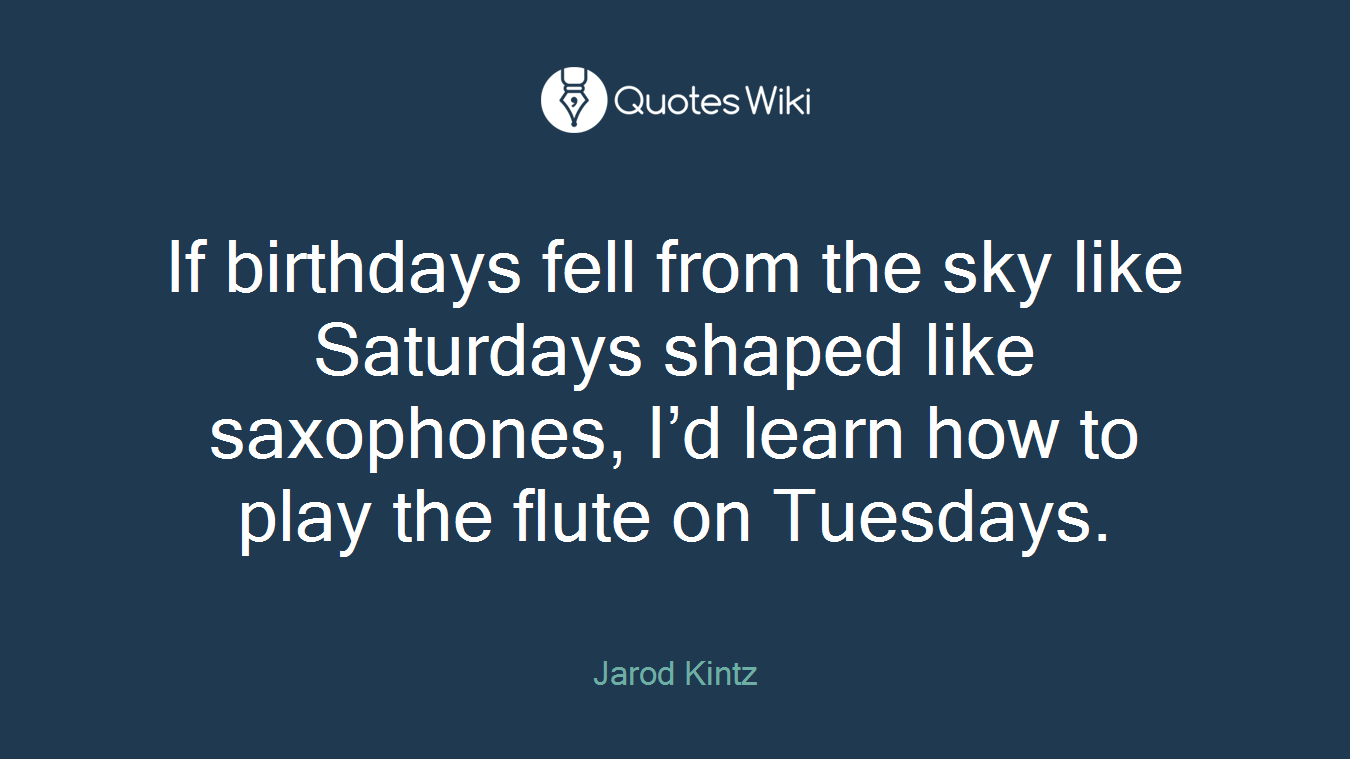 If birthdays fell from the sky like Saturdays shaped like saxophones, I’d learn how to play the flute on Tuesdays.