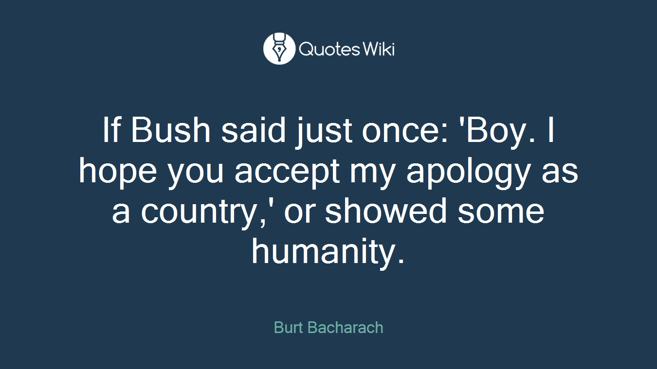 If Bush said just once: 'Boy. I hope you accept my apology as a country,' or showed some humanity.