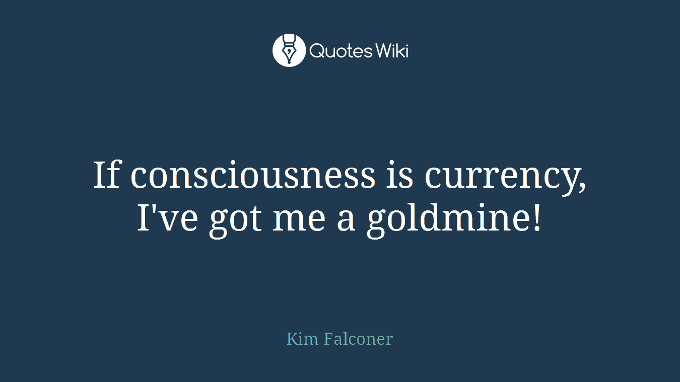 If consciousness is currency, I've got me a goldmine!