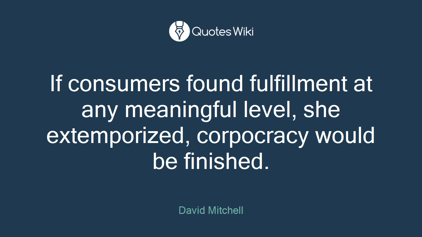 If consumers found fulfillment at any meaningful level, she extemporized, corpocracy would be finished.