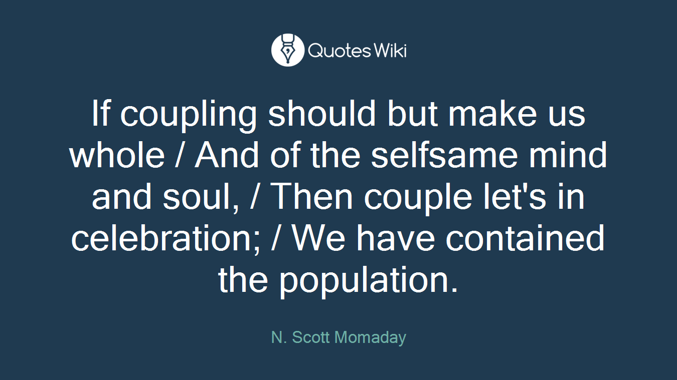 If coupling should but make us whole / And of the selfsame mind and soul, / Then couple let's in celebration; / We have contained the population.