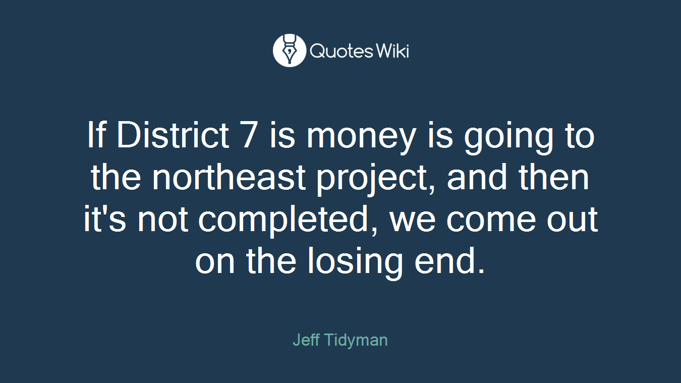 If District 7 is money is going to the northeast project, and then it's not completed, we come out on the losing end.