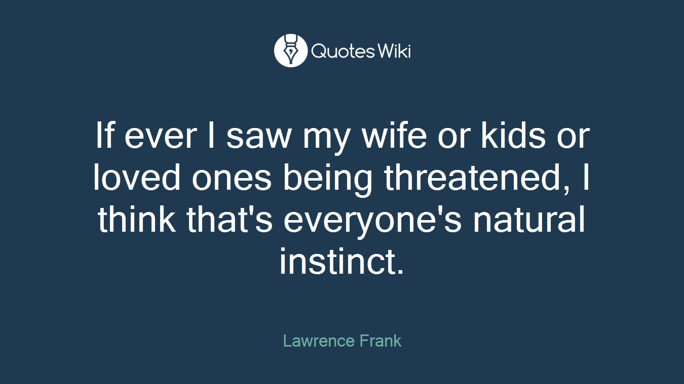 If ever I saw my wife or kids or loved ones being threatened, I think that's everyone's natural instinct.