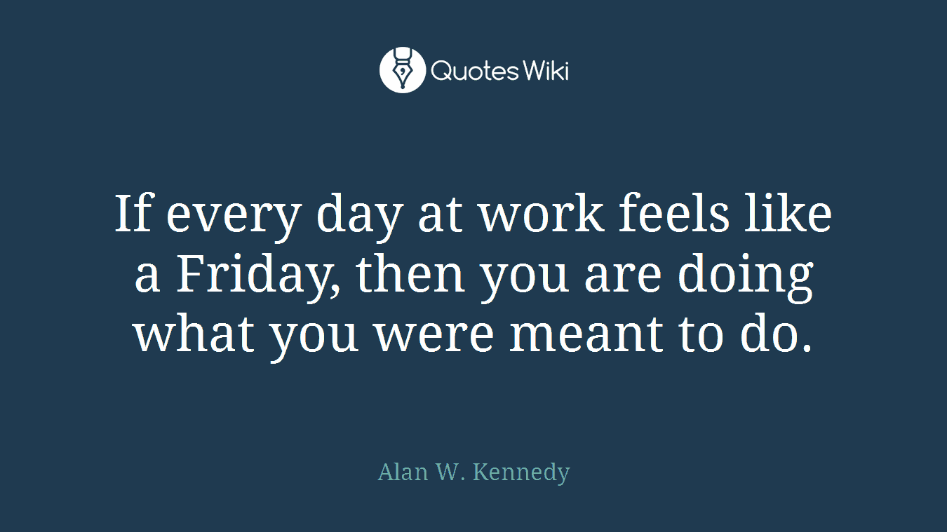 If every day at work feels like a Friday, then you are doing what you were meant to do.