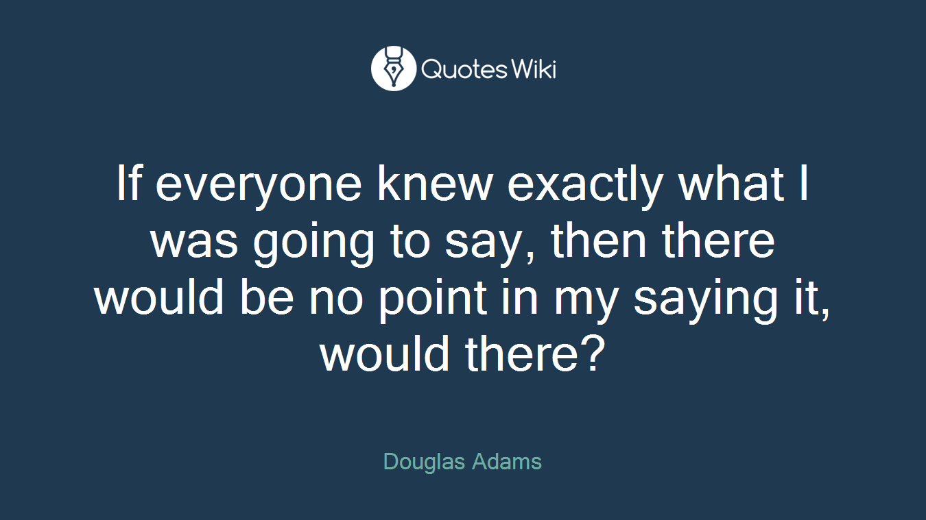 If everyone knew exactly what I was going to say, then there would be no point in my saying it, would there?