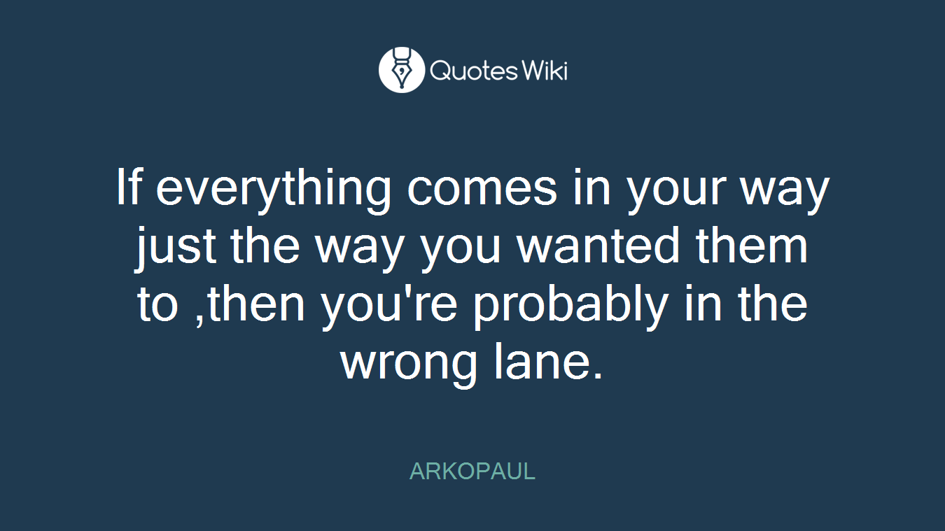 If everything comes in your way just the way you wanted them to ,then you're probably in the wrong lane.
