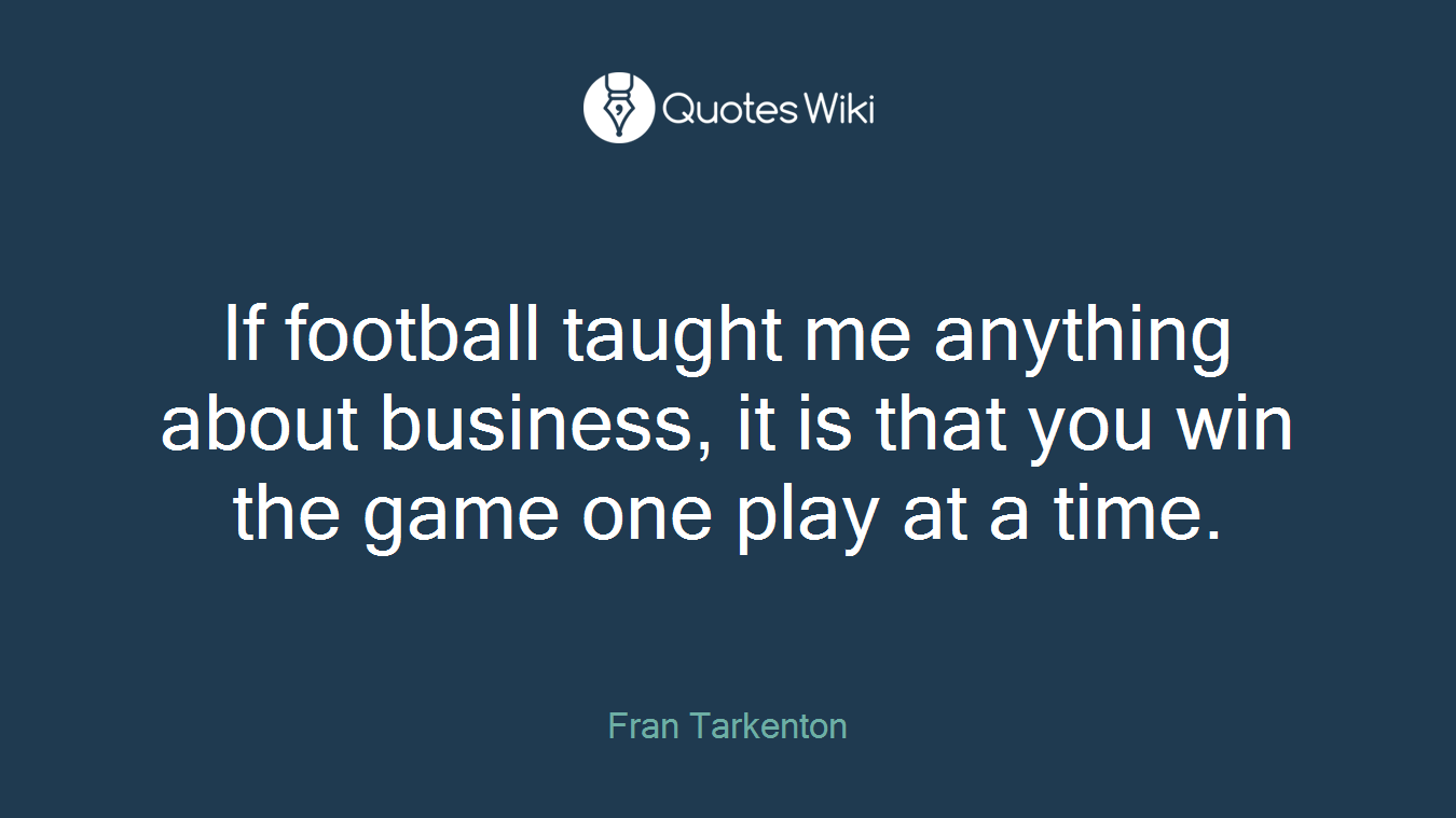 If football taught me anything about business, it is that you win the game one play at a time.