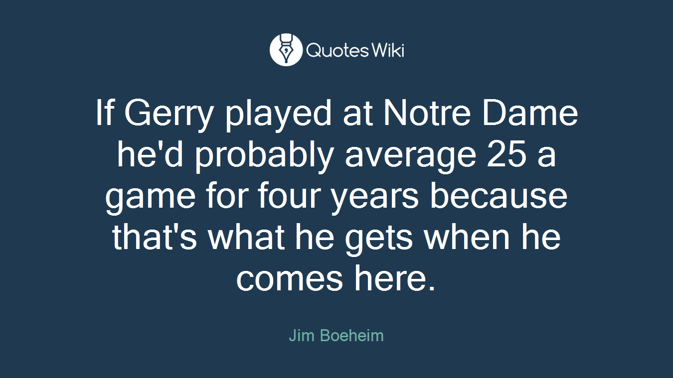 If Gerry played at Notre Dame he'd probably average 25 a game for four years because that's what he gets when he comes here.