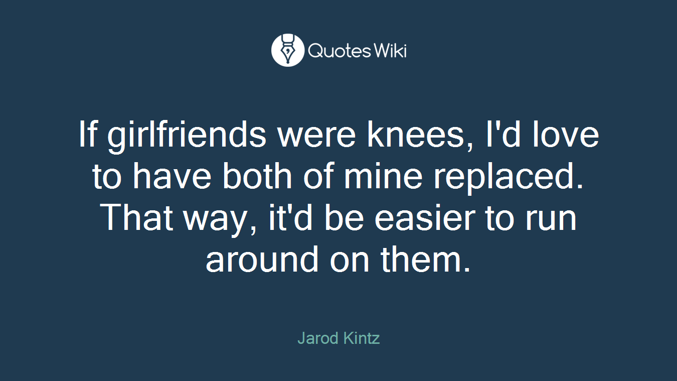 If girlfriends were knees, I'd love to have both of mine replaced. That way, it'd be easier to run around on them.