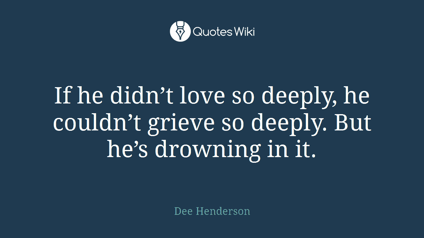 If he didn’t love so deeply, he couldn’t grieve so deeply. But he’s drowning in it.