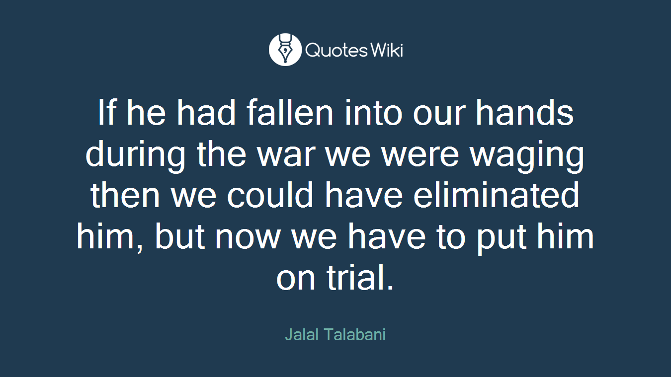 If he had fallen into our hands during the war we were waging then we could have eliminated him, but now we have to put him on trial.