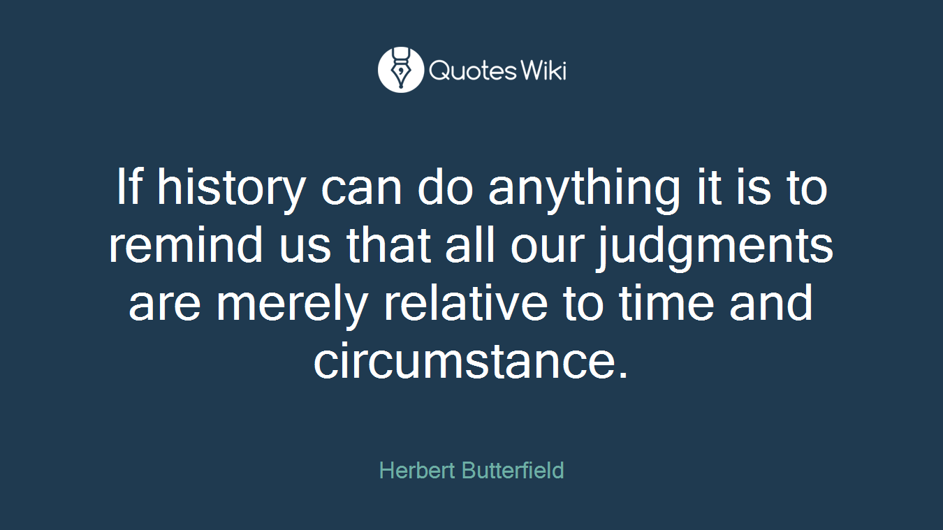 If history can do anything it is to remind us that all our judgments are merely relative to time and circumstance.