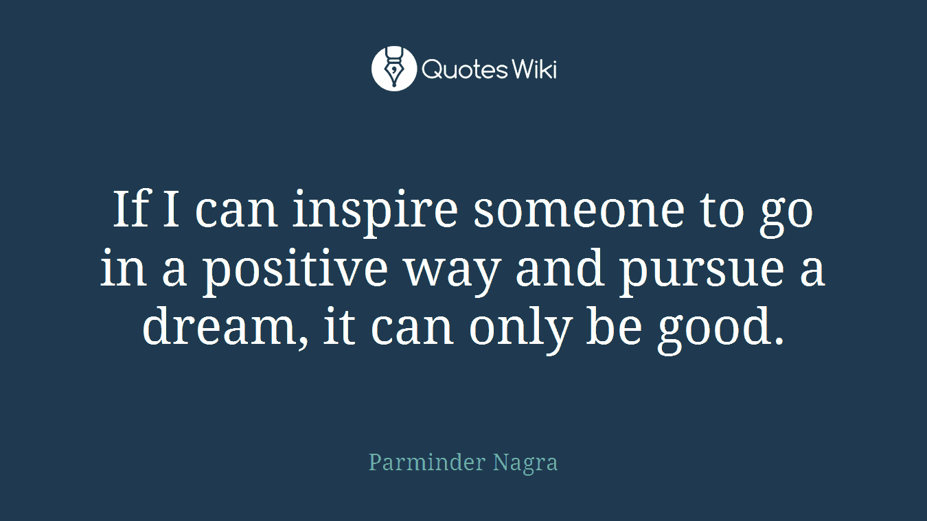 If I can inspire someone to go in a positive way and pursue a dream, it can only be good.