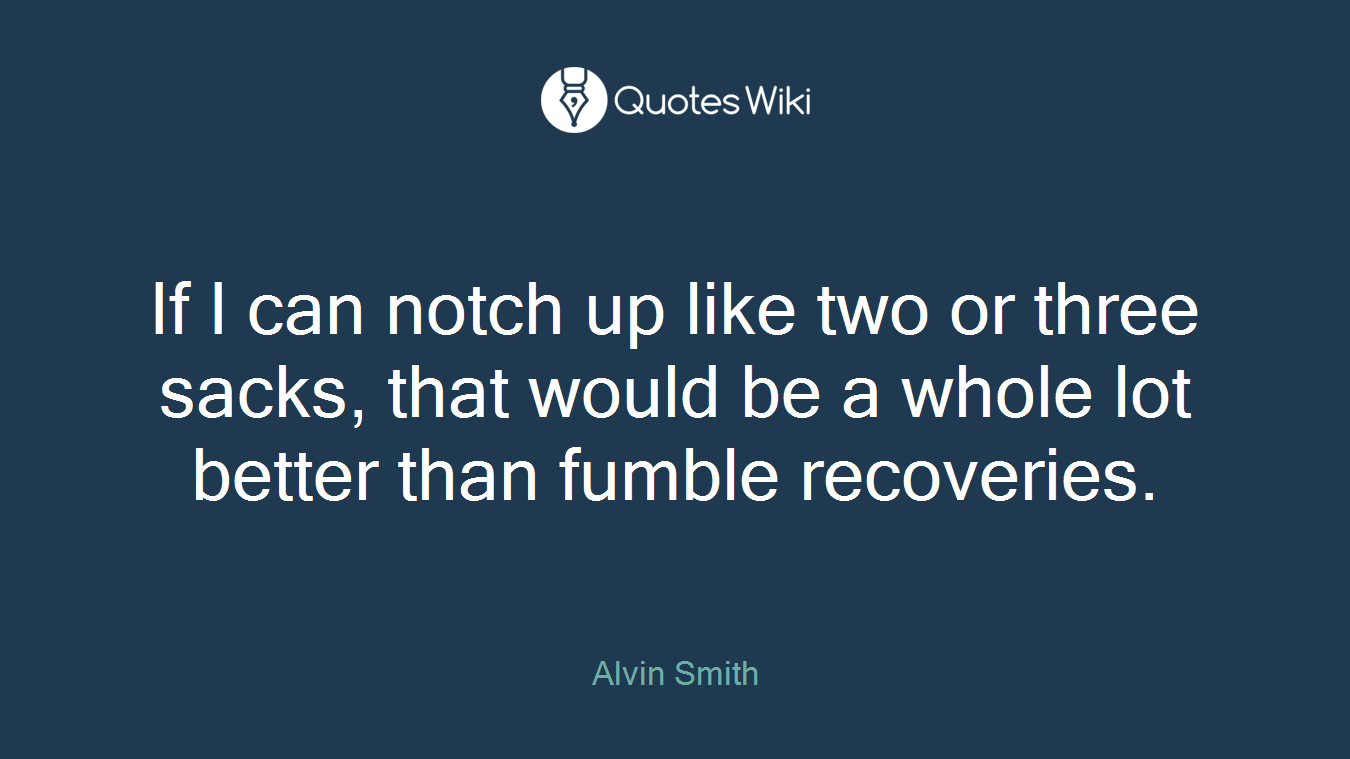 If I can notch up like two or three sacks, that would be a whole lot better than fumble recoveries.