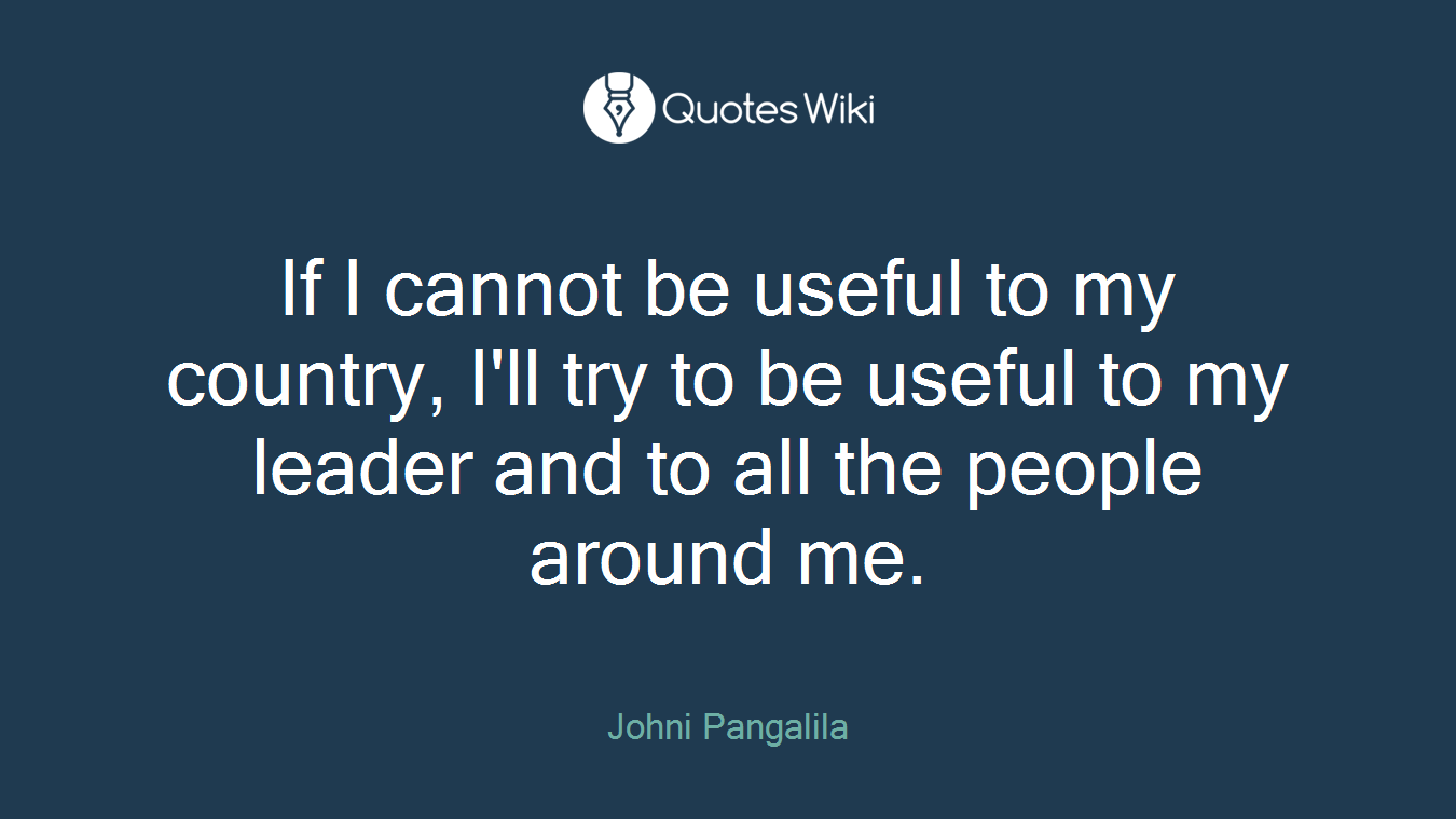 If I cannot be useful to my country, I'll try to be useful to my leader and to all the people around me.