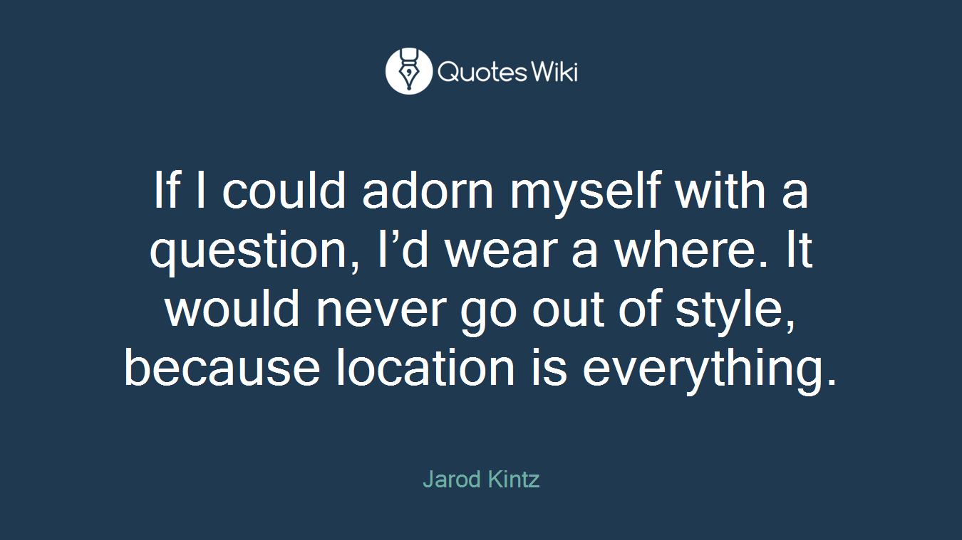 If I could adorn myself with a question, I’d wear a where. It would never go out of style, because location is everything.