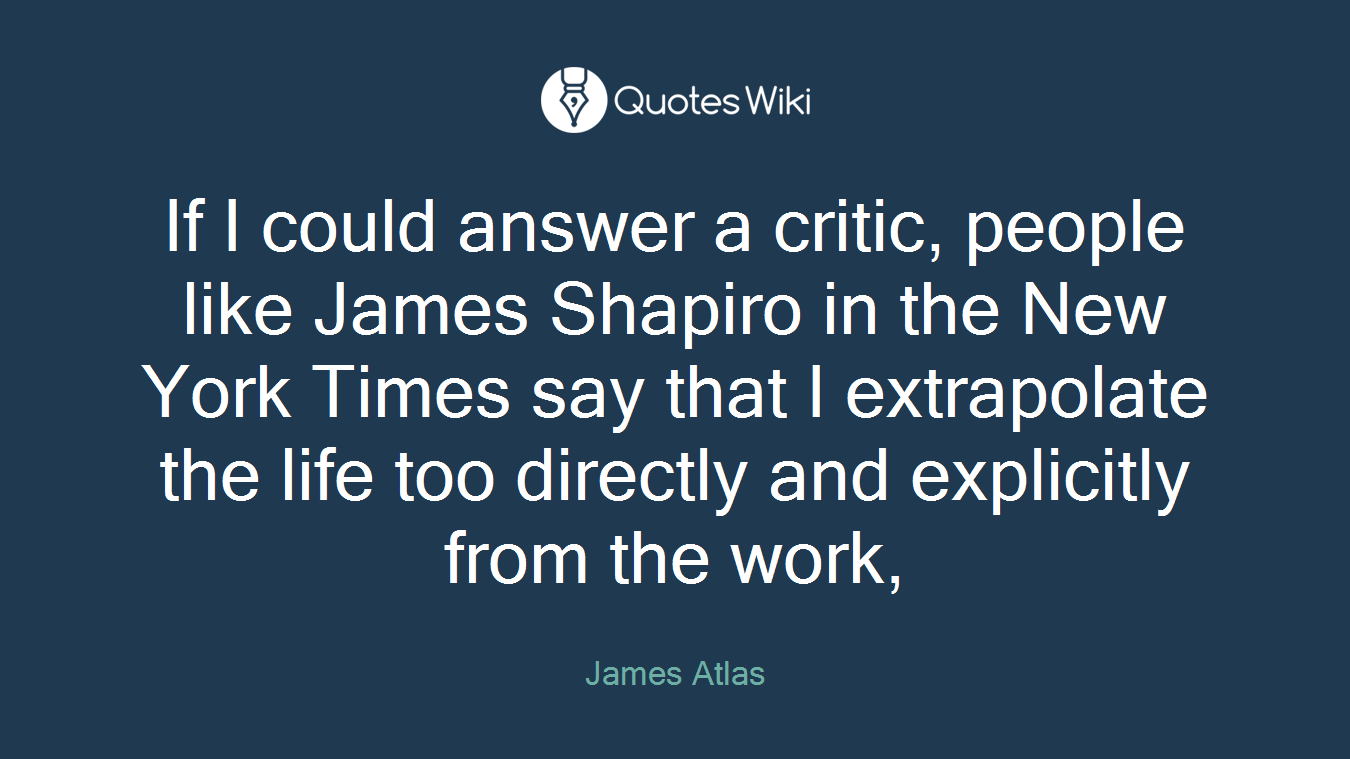 If I could answer a critic, people like James Shapiro in the New York Times say that I extrapolate the life too directly and explicitly from the work,