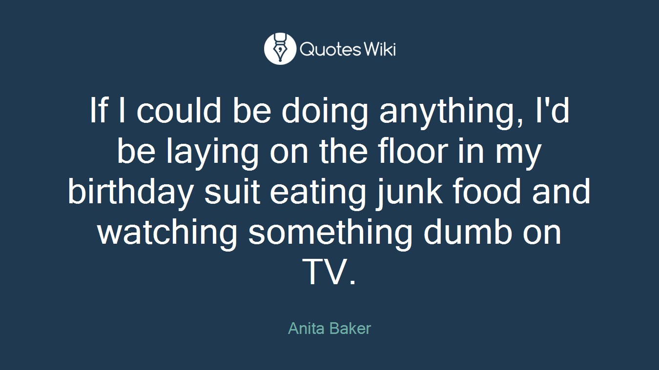 If I could be doing anything, I'd be laying on the floor in my birthday suit eating junk food and watching something dumb on TV.