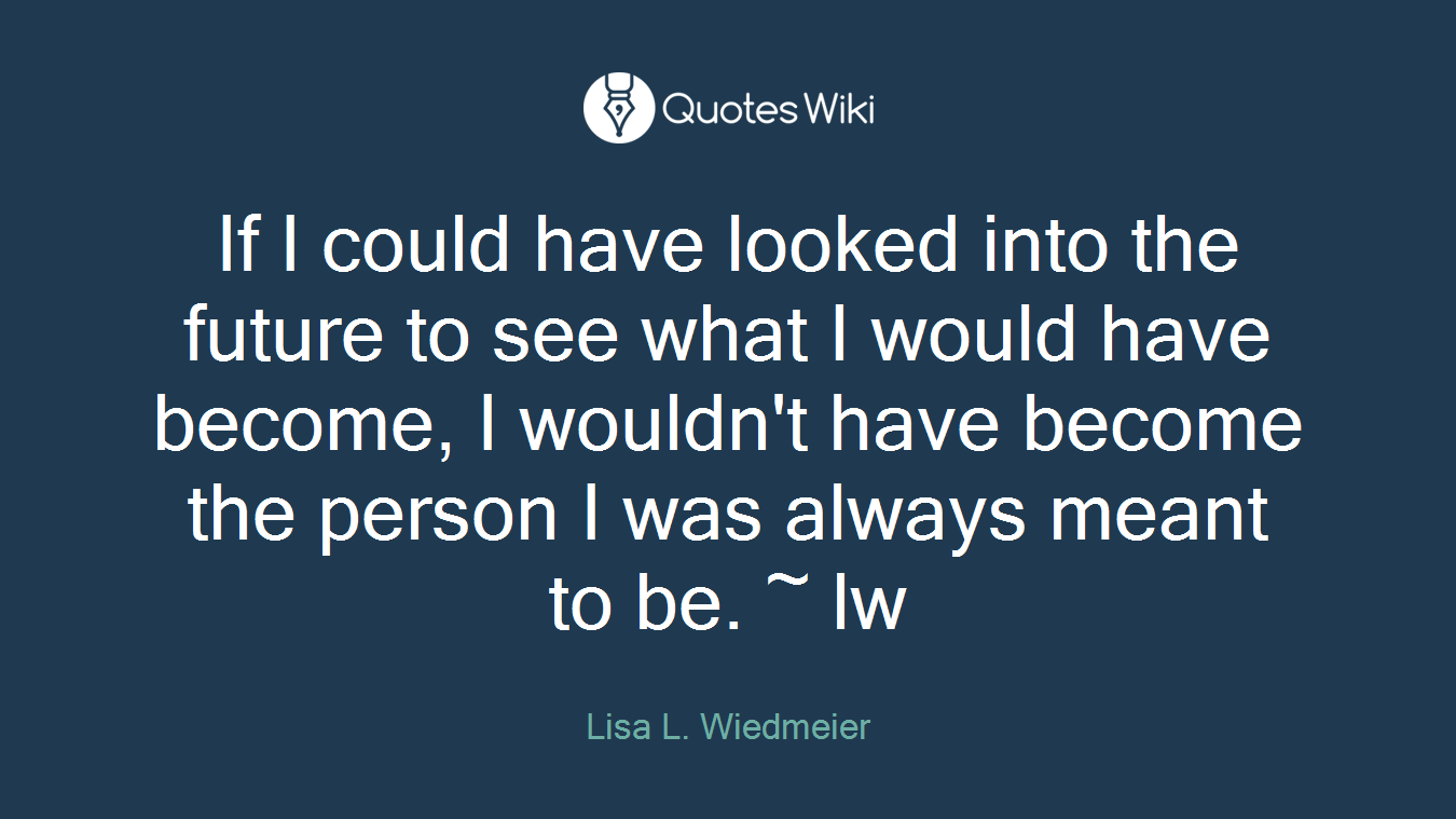 If I could have looked into the future to see what I would have become, I wouldn't have become the person I was always meant to be. ~ lw