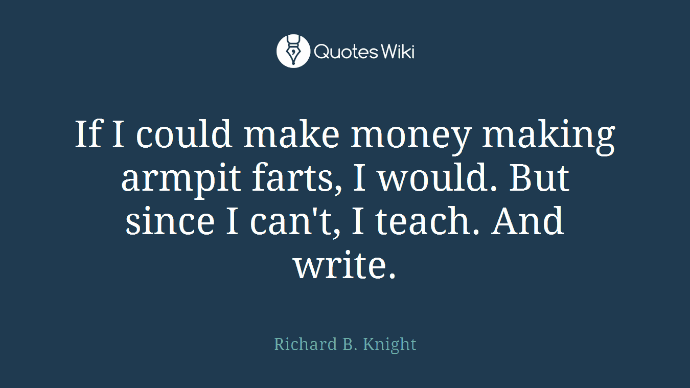 If I could make money making armpit farts, I would. But since I can't, I teach. And write.